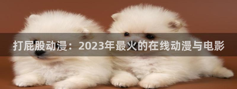 acg动漫之家：打屁股动漫：2023年最火的在线动漫与电影